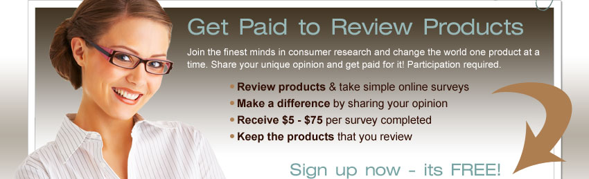 Get Paid to Review Products! Join the finest minds in consumer research and change the world one product at a time. Share your unique opinion and get paid for it! Participation required. Review products & take simple online surveys. Make a difference by sharing your opinion. Receive $5 - $75 per survey completed. Keep the products that you review. Sign up now - it's FREE!